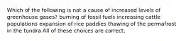 Which of the following is not a cause of increased levels of greenhouse gases? burning of fossil fuels increasing cattle populations expansion of rice paddies thawing of the permafrost in the tundra All of these choices are correct.