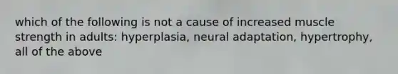 which of the following is not a cause of increased muscle strength in adults: hyperplasia, neural adaptation, hypertrophy, all of the above