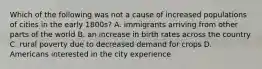 Which of the following was not a cause of increased populations of cities in the early 1800s? A. immigrants arriving from other parts of the world B. an increase in birth rates across the country C. rural poverty due to decreased demand for crops D. Americans interested in the city experience