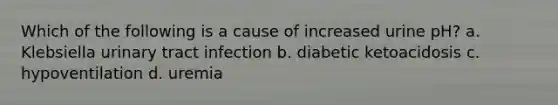 Which of the following is a cause of increased urine pH? a. Klebsiella urinary tract infection b. diabetic ketoacidosis c. hypoventilation d. uremia