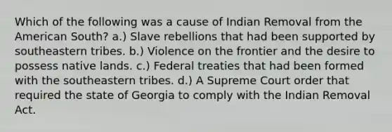 Which of the following was a cause of Indian Removal from the American South? a.) Slave rebellions that had been supported by southeastern tribes. b.) Violence on the frontier and the desire to possess native lands. c.) Federal treaties that had been formed with the southeastern tribes. d.) A Supreme Court order that required the state of Georgia to comply with the Indian Removal Act.