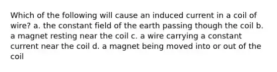 Which of the following will cause an induced current in a coil of wire? a. the constant field of the earth passing though the coil b. a magnet resting near the coil c. a wire carrying a constant current near the coil d. a magnet being moved into or out of the coil