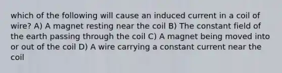 which of the following will cause an induced current in a coil of wire? A) A magnet resting near the coil B) The constant field of the earth passing through the coil C) A magnet being moved into or out of the coil D) A wire carrying a constant current near the coil