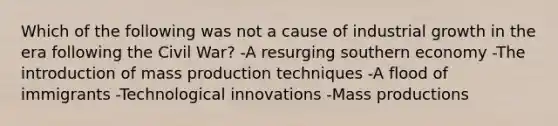 Which of the following was not a cause of industrial growth in the era following the Civil War? -A resurging southern economy -The introduction of mass production techniques -A flood of immigrants -Technological innovations -Mass productions