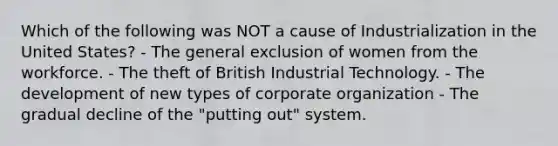 Which of the following was NOT a cause of Industrialization in the United States? - The general exclusion of women from the workforce. - The theft of British Industrial Technology. - The development of new types of corporate organization - The gradual decline of the "putting out" system.