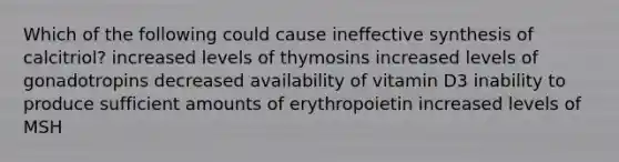 Which of the following could cause ineffective synthesis of calcitriol? increased levels of thymosins increased levels of gonadotropins decreased availability of vitamin D3 inability to produce sufficient amounts of erythropoietin increased levels of MSH