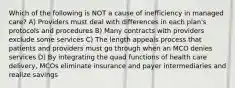 Which of the following is NOT a cause of inefficiency in managed care? A) Providers must deal with differences in each plan's protocols and procedures B) Many contracts with providers exclude some services C) The length appeals process that patients and providers must go through when an MCO denies services D) By integrating the quad functions of health care delivery, MCOs eliminate insurance and payer intermediaries and realize savings