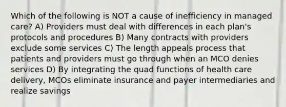 Which of the following is NOT a cause of inefficiency in managed care? A) Providers must deal with differences in each plan's protocols and procedures B) Many contracts with providers exclude some services C) The length appeals process that patients and providers must go through when an MCO denies services D) By integrating the quad functions of health care delivery, MCOs eliminate insurance and payer intermediaries and realize savings