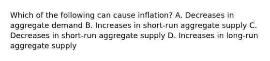 Which of the following can cause​ inflation? A. Decreases in aggregate demand B. Increases in​ short-run aggregate supply C. Decreases in​ short-run aggregate supply D. Increases in​ long-run aggregate supply