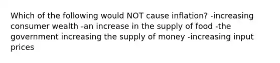 Which of the following would NOT cause inflation? -increasing consumer wealth -an increase in the supply of food -the government increasing the supply of money -increasing input prices