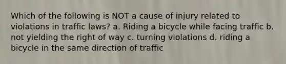 Which of the following is NOT a cause of injury related to violations in traffic laws? a. Riding a bicycle while facing traffic b. not yielding the right of way c. turning violations d. riding a bicycle in the same direction of traffic