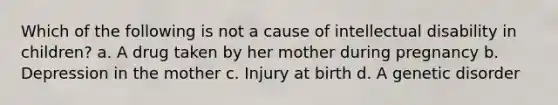 Which of the following is not a cause of intellectual disability in children? a. A drug taken by her mother during pregnancy b. Depression in the mother c. Injury at birth d. A genetic disorder