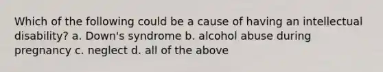 Which of the following could be a cause of having an intellectual disability? a. Down's syndrome b. alcohol abuse during pregnancy c. neglect d. all of the above