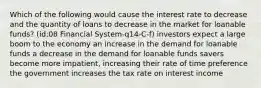 Which of the following would cause the interest rate to decrease and the quantity of loans to decrease in the market for loanable funds? (id:08 Financial System-q14-C-f) investors expect a large boom to the economy an increase in the demand for loanable funds a decrease in the demand for loanable funds savers become more impatient, increasing their rate of time preference the government increases the tax rate on interest income