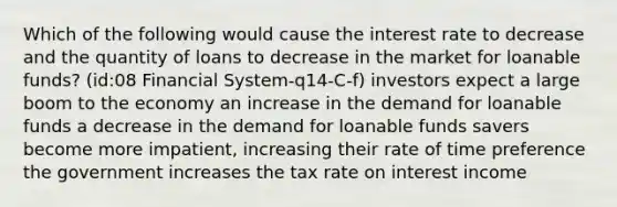 Which of the following would cause the interest rate to decrease and the quantity of loans to decrease in the market for loanable funds? (id:08 Financial System-q14-C-f) investors expect a large boom to the economy an increase in the demand for loanable funds a decrease in the demand for loanable funds savers become more impatient, increasing their rate of time preference the government increases the tax rate on interest income