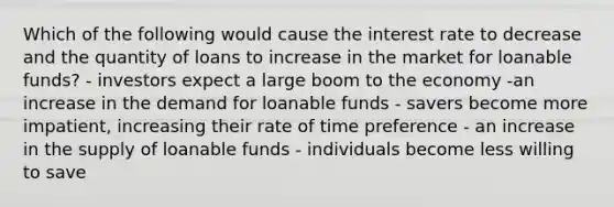 Which of the following would cause the interest rate to decrease and the quantity of loans to increase in the market for loanable funds? - investors expect a large boom to the economy -an increase in the demand for loanable funds - savers become more impatient, increasing their rate of time preference - an increase in the supply of loanable funds - individuals become less willing to save