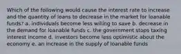 Which of the following would cause the interest rate to increase and the quantity of loans to decrease in the market for loanable funds? a. individuals become less willing to save b. decrease in the demand for loanable funds c. the government stops taxing interest income d. investors become less optimistic about the economy e. an increase in the supply of loanable funds