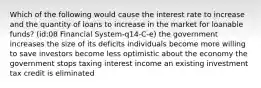 Which of the following would cause the interest rate to increase and the quantity of loans to increase in the market for loanable funds? (id:08 Financial System-q14-C-e) the government increases the size of its deficits individuals become more willing to save investors become less optimistic about the economy the government stops taxing interest income an existing investment tax credit is eliminated