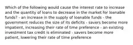 Which of the following would cause the interest rate to increase and the quantity of loans to decrease in the market for loanable funds? - an increase in the supply of loanable funds - the government reduces the size of its deficits - savers become more impatient, increasing their rate of time preference - an existing investment tax credit is eliminated - savers become more patient, lowering their rate of time preference