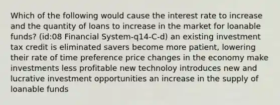 Which of the following would cause the interest rate to increase and the quantity of loans to increase in the market for loanable funds? (id:08 Financial System-q14-C-d) an existing investment tax credit is eliminated savers become more patient, lowering their rate of time preference price changes in the economy make investments less profitable new technoloy introduces new and lucrative investment opportunities an increase in the supply of loanable funds