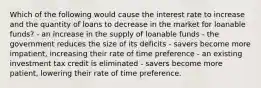 Which of the following would cause the interest rate to increase and the quantity of loans to decrease in the market for loanable funds? - an increase in the supply of loanable funds - the government reduces the size of its deficits - savers become more impatient, increasing their rate of time preference - an existing investment tax credit is eliminated - savers become more patient, lowering their rate of time preference.