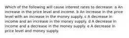 Which of the following will cause interest rates to decrease: a An increase in the price level and income. b An increase in the price level with an increase in the money supply. c A decrease in income and an increase in the money supply. d A decrease in income and a decrease in the money supply. e A decrease in price level and money supply.