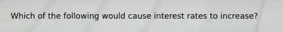 Which of the following would cause interest rates to increase?