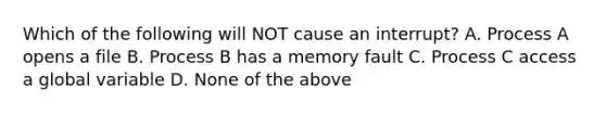 Which of the following will NOT cause an interrupt? A. Process A opens a file B. Process B has a memory fault C. Process C access a global variable D. None of the above