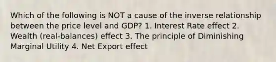 Which of the following is NOT a cause of the inverse relationship between the price level and GDP? 1. Interest Rate effect 2. Wealth (real-balances) effect 3. The principle of Diminishing Marginal Utility 4. Net Export effect