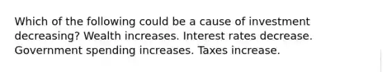 Which of the following could be a cause of investment decreasing? Wealth increases. Interest rates decrease. Government spending increases. Taxes increase.