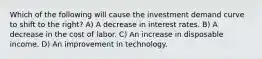 Which of the following will cause the investment demand curve to shift to the right? A) A decrease in interest rates. B) A decrease in the cost of labor. C) An increase in disposable income. D) An improvement in technology.