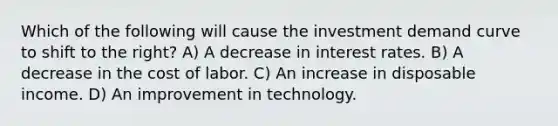 Which of the following will cause the investment demand curve to shift to the right? A) A decrease in interest rates. B) A decrease in the cost of labor. C) An increase in disposable income. D) An improvement in technology.