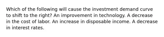 Which of the following will cause the investment demand curve to shift to the right? An improvement in technology. A decrease in the cost of labor. An increase in disposable income. A decrease in interest rates.