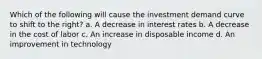 Which of the following will cause the investment demand curve to shift to the right? a. A decrease in interest rates b. A decrease in the cost of labor c. An increase in disposable income d. An improvement in technology