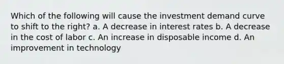 Which of the following will cause the investment demand curve to shift to the right? a. A decrease in interest rates b. A decrease in the cost of labor c. An increase in disposable income d. An improvement in technology