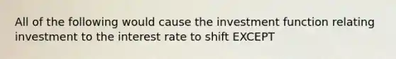 All of the following would cause the investment function relating investment to the interest rate to shift EXCEPT