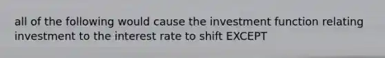 all of the following would cause the investment function relating investment to the interest rate to shift EXCEPT