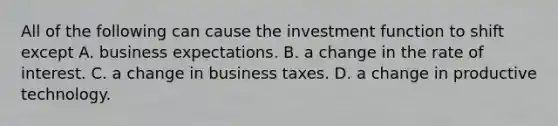 All of the following can cause the investment function to shift except A. business expectations. B. a change in the rate of interest. C. a change in business taxes. D. a change in productive technology.