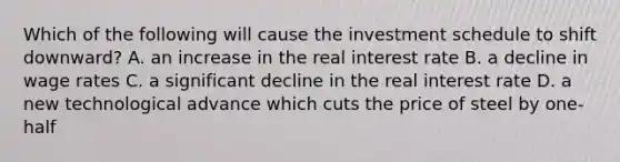 Which of the following will cause the investment schedule to shift downward? A. an increase in the real interest rate B. a decline in wage rates C. a significant decline in the real interest rate D. a new technological advance which cuts the price of steel by one-half