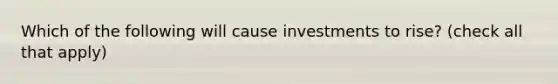 Which of the following will cause investments to rise? (check all that apply)