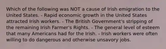 Which of the following was NOT a cause of Irish emigration to the United States. - Rapid economic growth in the United States attracted Irish workers. - The British Government's stripping of the remaining Irish Farmer's Rights. - The general level of esteem that many Americans had for the Irish. - Irish workers were often willing to do dangerous and otherwise unsavory jobs.