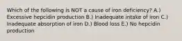 Which of the following is NOT a cause of iron deficiency? A.) Excessive hepcidin production B.) Inadequate intake of iron C.) Inadequate absorption of iron D.) Blood loss E.) No hepcidin production