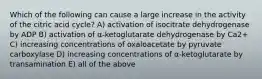 Which of the following can cause a large increase in the activity of the citric acid cycle? A) activation of isocitrate dehydrogenase by ADP B) activation of α-ketoglutarate dehydrogenase by Ca2+ C) increasing concentrations of oxaloacetate by pyruvate carboxylase D) increasing concentrations of α-ketoglutarate by transamination E) all of the above