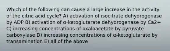 Which of the following can cause a large increase in the activity of the citric acid cycle? A) activation of isocitrate dehydrogenase by ADP B) activation of α-ketoglutarate dehydrogenase by Ca2+ C) increasing concentrations of oxaloacetate by pyruvate carboxylase D) increasing concentrations of α-ketoglutarate by transamination E) all of the above