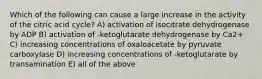 Which of the following can cause a large increase in the activity of the citric acid cycle? A) activation of isocitrate dehydrogenase by ADP B) activation of -ketoglutarate dehydrogenase by Ca2+ C) increasing concentrations of oxaloacetate by pyruvate carboxylase D) increasing concentrations of -ketoglutarate by transamination E) all of the above