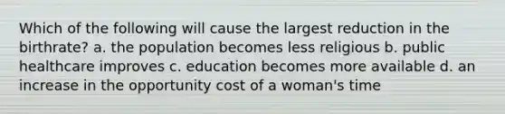 Which of the following will cause the largest reduction in the birthrate? a. the population becomes less religious b. public healthcare improves c. education becomes more available d. an increase in the opportunity cost of a woman's time