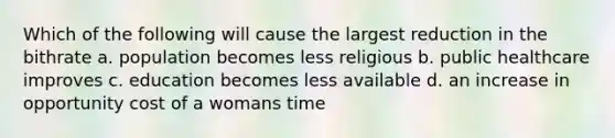 Which of the following will cause the largest reduction in the bithrate a. population becomes less religious b. public healthcare improves c. education becomes less available d. an increase in opportunity cost of a womans time