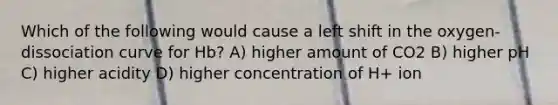 Which of the following would cause a left shift in the oxygen-dissociation curve for Hb? A) higher amount of CO2 B) higher pH C) higher acidity D) higher concentration of H+ ion