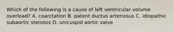 Which of the following is a cause of left ventricular volume overload? A. coarctation B. patent ductus arteriosus C. idiopathic subaortic stenosis D. unicuspid aortic valve