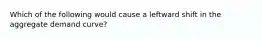 Which of the following would cause a leftward shift in the aggregate demand curve?